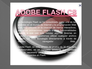 La tecnología Flash se ha consolidado como una de las
grandes en el mundo de Internet y la programación Web
y es muy utilizada en la creación de menús interactivos,
pequeñas animaciones, juegos y otras funcionalidades
gracias a que con solo instalar algunas librerías en
nuestro ordenador podremos utilizar cualquier archivo
creado con esta tecnología directamente a través de
nuestro                 navegador                Web.

Adobe Flash, en esta versión de prueba de 30 días para
profesionales, es un completo asistente que contiene
todo lo necesario para que podamos crear nuestros
propios proyectos en Flash.
 