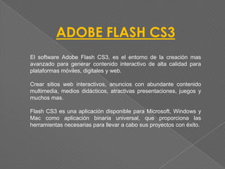 ADOBE FLASH CS3
El software Adobe Flash CS3, es el entorno de la creación mas
avanzado para generar contenido interactivo de alta calidad para
plataformas móviles, digitales y web.

Crear sitios web interactivos, anuncios con abundante contenido
multimedia, medios didácticos, atractivas presentaciones, juegos y
muchos mas.

Flash CS3 es una aplicación disponible para Microsoft, Windows y
Mac como aplicación binaria universal, que proporciona las
herramientas necesarias para llevar a cabo sus proyectos con éxito.
 