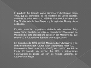 El producto fue lanzado como animador FutureSplash mayo
1996. [2] La tecnología se ha utilizado en varios grandes
nombres de sitios web como MSN de Microsoft, funcionario de
Fox El sitio web de Los Simpson y la explosiva Disney diario
de Disney.

En este punto, la compañía constaba de seis personas. Tal y
como Disney también se utiliza el reproductor Shockwave de
Macromedia, esta prevista una conexión con Macromedia, que
se acercó a FutureWave Software de trabajar juntos.

En diciembre de 1996 compró Macromedia FutureWave, y se
convirtió en animador FutureSplash Macromedia Flash 1.0.
Macromedia Flash más tarde (2005) se convirtió en Adobe
Flash. El formato de archivo fue SPL y animaciones
FutureSplash se puede ver con las nuevas versiones de
Adobe Flash Player
 