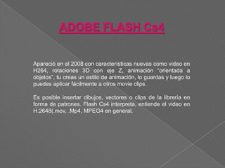ADOBE FLASH Cs4


Apareció en el 2008 con características nuevas como video en
H264, rotaciones 3D con eje Z, animación “orientada a
objetos”, tu creas un estilo de animación, lo guardas y luego lo
puedes aplicar fácilmente a otros movie clips.

Es posible insertar dibujos, vectores o clips de la librería en
forma de patrones. Flash Cs4 interpreta, entiende el video en
H.2648(.mov, .Mp4, MPEG4 en general.
 