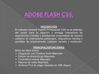 ADOBE FLASH CS5.

                        DESCRIPCIÓN
El software Adobe® Flash® Professional CS5 es el estándar
del sector para la creación y entrega interactivas de
experiencias virtuales y envolventes presentadas de manera
uniforme en ordenadores personales, dispositivos móviles y
pantallas de prácticamente cualquier tamaño y resolución.

                PRINCIPALESFUNCIONES
Motor de texto Nuevo
 Integración con Creative Suite Mejorada.
 Edición de ActionScript Mejorada.
 Cinemática inversa Mejorada.
 Mejoras de vídeo Mejorada.
 Archivos FLA de origen basados en XML Nuevo.
 