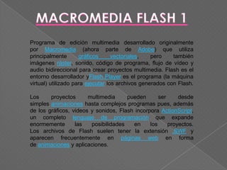 Programa de edición multimedia desarrollado originalmente
por Macromedia (ahora parte de Adobe) que utiliza
principalmente       gráficos      vectoriales,   pero    también
imágenes ráster, sonido, código de programa, flujo de vídeo y
audio bidireccional para crear proyectos multimedia. Flash es el
entorno desarrollador yFlash Player es el programa (la máquina
virtual) utilizado para ejecutar los archivos generados con Flash.

Los     proyectos      multimedia     pueden       ser     desde
simples animaciones hasta complejos programas pues, además
de los gráficos, videos y sonidos, Flash incorpora ActionScript,
un completo lenguaje de programación que expande
enormemente       las   posibilidades   en     los     proyectos.
Los archivos de Flash suelen tener la extensión .SWF y
aparecen frecuentemente en páginas web en forma
de animaciones y aplicaciones.
 