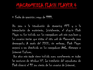 MACROMEDIA FLASH PLAYER 4
• Fecha de aparición: mayo de 1999.

Dio paso a la introducción de streaming MP3 y a la
interpolación de movimiento. Inicialmente, el plug-in Flash
Player no fue incluido con los navegadores web más populares y
los usuarios tenían que visitar el sitio web de Macromedia para
descargarlo; A partir del 2000, sin embargo, Flash Player
empezó a ser distribuido en los navegadores AOL, Netscape e
Internet Explorer.
 Dos años más tarde viene incluido como complemento en todas
las versiones de Windows XP. La instalación del reproductor de
Flash alcanzó el 92 por ciento de los usuarios de Internet.
 