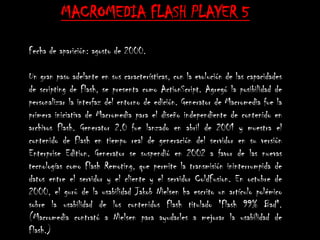MACROMEDIA FLASH PLAYER 5

Fecha de aparición: agosto de 2000.

Un gran paso adelante en sus características, con la evolución de las capacidades
de scripting de Flash, se presenta como ActionScript. Agregó la posibilidad de
personalizar la interfaz del entorno de edición. Generator de Macromedia fue la
primera iniciativa de Macromedia para el diseño independiente de contenido en
archivos Flash. Generator 2.0 fue lanzado en abril de 2001 y muestra el
contenido de Flash en tiempo real de generación del servidor en su versión
Enterprise Edition. Generator se suspendió en 2002 a favor de las nuevas
tecnologías como Flash Remoting, que permite la transmisión ininterrumpida de
datos entre el servidor y el cliente y el servidor ColdFusion. En octubre de
2000, el gurú de la usabilidad Jakob Nielsen ha escrito un artículo polémico
sobre la usabilidad de los contenidos Flash titulado "Flash 99% Bad".
(Macromedia contrató a Nielsen para ayudarles a mejorar la usabilidad de
Flash.)
 