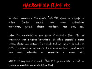 MACROMEDIA FLASH MX

La misma herramienta, Macromedia Flash MX, ofrece un lenguaje de
scripts      (action   script)     para    crear      aplicaciones
interactivas, juegos, efectos interfaces para web, etc.

Entre las características que posee Macromedia Flash MX se
encuentran unas intuitivas herramientas de dibujo vectorial y curvas
bezier, efectos con vectores, librerías de símbolos, soporte de audio en
MP3, transiciones de movimiento, transiciones de forma, papel cebolla
para crear animación de personajes y mucho más.

NOTA: El programa Macromedia Flash MX ya no existe tal cual, su
nombre ha cambiado por el de Adobe Flash.
 