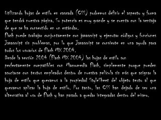 Utilizando hojas de estilo en cascada (CSS) podremos definir el aspecto y forma
que tendrá nuestra página. Su potencia es muy grande y se cuenta con la ventaja
de que se ha convertido en un estándar.
Flash puede trabajar conjuntamente con javascript y ejecutar códigos y funciones
Javascript sin problemas, por lo que Javascript se convierte en una ayuda para
todos los usuarios de Flash MX 2004.
Desde la versión 2004 (Flash MX 2004) las hojas de estilo son
perfectamente compatibles con Macromedia Flash, simplemente porque pueden
asociarse con textos empleados dentro de nuestra película sin más que asignar la
hoja de estilo que queramos a la propiedad StyleSheet del objeto texto al que
queramos aplicar la hoja de estilo. Por tanto, las CSS han dejado de ser una
alternativa al uso de Flash y han pasado a quedar integradas dentro del mismo.
 