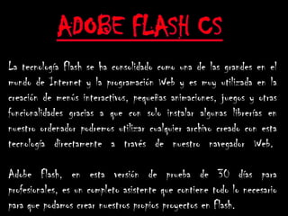 La tecnología Flash se ha consolidado como una de las grandes en el
mundo de Internet y la programación Web y es muy utilizada en la
creación de menús interactivos, pequeñas animaciones, juegos y otras
funcionalidades gracias a que con solo instalar algunas librerías en
nuestro ordenador podremos utilizar cualquier archivo creado con esta
tecnología directamente a través de nuestro navegador Web.

Adobe Flash, en esta versión de prueba de 30 días para
profesionales, es un completo asistente que contiene todo lo necesario
para que podamos crear nuestros propios proyectos en Flash.
 