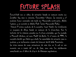 FutureSplash era un editor de animación basada en vectores escrito por
Jonathan Gay para su empresa, FutureWave Software. La empresa y el
producto fueron comprados más tarde por Macromedia continuación, Adobe
Systems, y se convirtió en Adobe Flash (antes Macromedia Flash).
 Historia El primer producto de la compañía, Smart Sketch, fue inicialmente
un programa de dibujo basado en vectores de la pluma-base. Con la
implosión de los sistemas operados por la pluma orientadas, que fue portado
a Microsoft Windows, así como MacOS de Apple. En el verano de 1995, la
compañía decidió que habría que añadir las capacidades de animación para su
producto y se implementa a través de Internet World Wide floreciente.
La única manera de crear animaciones de este tipo en la web en ese
momento era a través del uso de Java, pero esto fue rápidamente
reemplazado por el debut de plug-in de Netscape arquitectura.
 