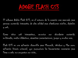 ADOBE FLASH CS3
El software Adobe Flash CS3, es el entorno de la creación mas avanzado para
generar contenido interactivo de alta calidad para plataformas móviles, digitales
y web.

Crear sitios web interactivos, anuncios con abundante contenido
multimedia, medios didácticos, atractivas presentaciones, juegos y muchos mas.

Flash CS3 es una aplicación disponible para Microsoft, Windows y Mac como
aplicación binaria universal, que proporciona las herramientas necesarias para
llevar a cabo sus proyectos con éxito.
 