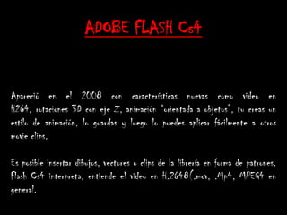 ADOBE FLASH Cs4


Apareció en el 2008 con características nuevas como video en
H264, rotaciones 3D con eje Z, animación “orientada a objetos”, tu creas un
estilo de animación, lo guardas y luego lo puedes aplicar fácilmente a otros
movie clips.

Es posible insertar dibujos, vectores o clips de la librería en forma de patrones.
Flash Cs4 interpreta, entiende el video en H.2648(.mov, .Mp4, MPEG4 en
general.
 