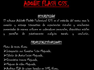 ADOBE FLASH CS5.
                              DESCRIPCIÓN
El software Adobe® Flash® Professional CS5 es el estándar del sector para la
creación y entrega interactivas de experiencias virtuales y envolventes
presentadas de manera uniforme en ordenadores personales, dispositivos móviles
y pantallas de prácticamente cualquier tamaño y resolución.

                        PRINCIPALESFUNCIONES
Motor de texto Nuevo
Integración con Creative Suite Mejorada.
Edición de ActionScript Mejorada.
Cinemática inversa Mejorada.
Mejoras de vídeo Mejorada.
Archivos FLA de origen basados en XML Nuevo.
 
