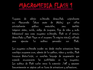 Programa de edición multimedia desarrollado originalmente
por Macromedia (ahora parte de Adobe) que utiliza
principalmente        gráficos      vectoriales,       pero       también
imágenes ráster, sonido, código de programa, flujo de vídeo y audio
bidireccional para crear proyectos multimedia. Flash es el entorno
desarrollador y Flash Player es el programa (la máquina virtual) utilizado
para      ejecutar      los    archivos      generados      con     Flash.

Los proyectos multimedia pueden ser desde simples animaciones hasta
complejos programas pues, además de los gráficos, videos y sonidos, Flash
incorpora ActionScript, un completo lenguaje de programación que
expande enormemente las posibilidades en los proyectos.
Los archivos de Flash suelen tener la extensión .SWF y aparecen
frecuentemente en páginas web en forma de animaciones y aplicaciones.
 