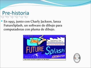 Pre-historia
 En 1993, junto con Charly Jackson, lanza
 FutureSplash, un software de dibujo para
 computadoras con pluma de dibujo.
 