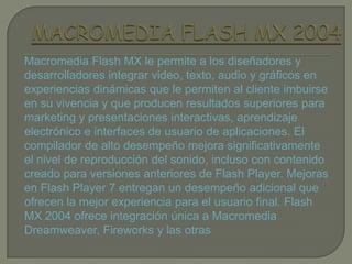 Macromedia Flash MX le permite a los diseñadores y
desarrolladores integrar video, texto, audio y gráficos en
experiencias dinámicas que le permiten al cliente imbuirse
en su vivencia y que producen resultados superiores para
marketing y presentaciones interactivas, aprendizaje
electrónico e interfaces de usuario de aplicaciones. El
compilador de alto desempeño mejora significativamente
el nivel de reproducción del sonido, incluso con contenido
creado para versiones anteriores de Flash Player. Mejoras
en Flash Player 7 entregan un desempeño adicional que
ofrecen la mejor experiencia para el usuario final. Flash
MX 2004 ofrece integración única a Macromedia
Dreamweaver, Fireworks y las otras
 