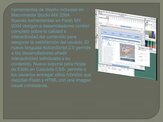 herramientas de diseño incluidas en
Macromedia Studio MX 2004.
Nuevas herramientas en Flash MX
2004 otorgan a desarrolladores control
completo sobre la calidad e
interactividad del contenido para
asegurar la satisfacción del usuario. El
nuevo lenguaje ActionScript 2.0 permite
a los desarrolladores añadir
interactividad sofisticada a su
contenido. Nuevo soporte para Hojas
de Estilo en Cascada CSS- permite a
los usuarios entregar sitios híbridos que
mezclan Flash y HTML con una imagen
visual consistente.
 