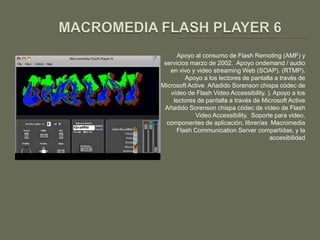 Apoyo al consumo de Flash Remoting (AMF) y
 servicios marzo de 2002. Apoyo ondemand / audio
   en vivo y video streaming Web (SOAP). (RTMP).
         Apoyo a los lectores de pantalla a través de
Microsoft Active Añadido Sorenson chispa códec de
   vídeo de Flash Video Accessibility. ). Apoyo a los
    lectores de pantalla a través de Microsoft Active
 Añadido Sorenson chispa códec de vídeo de Flash
            Video Accessibility. Soporte para video,
  componentes de aplicación, librerías Macromedia
      Flash Communication Server compartidas, y la
                                        accesibilidad
 
