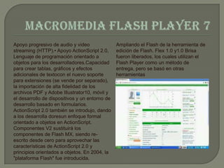 Apoyo progresivo de audio y video               Ampliando el Flash de la herramienta de
streaming (HTTP).• Apoyo ActionScript 2.0,      edición de Flash. Flex 1.0 y1.0 Brisa
Lenguaje de programación orientado a            fueron liberados, los cuales utilizan el
objetos para los desarrolladores.Capacidad      Flash Player como un método de
para crear tablas, gráficos y efectos           entrega, pero se basó en otras
adicionales de textocon el nuevo soporte        herramientas
para extensiones (se vende por separado),
la importación de alta fidelidad de los
archivos PDF y Adobe Illustrator10, móvil y
el desarrollo de dispositivos y un entorno de
desarrollo basado en formularios.
ActionScript 2.0 también se introdujo, dando
a los desarrolla doresun enfoque formal
orientado a objetos en ActionScript.
Componentes V2 sustituirá los
componentes de Flash MX, siendo re-
escrito desde cero para aprovechar las
características de ActionScript 2.0 y
principios orientados a objetos. En 2004, la
"plataforma Flash" fue introducida.
 