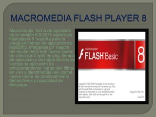 Macromedia fecha de aparición
de la versión 8.0.22.0: agosto de
flashplayer 8 soporte para la
carga en tiempo de ejecución de
las 2005. imágenes gif mejora
del rendimiento en nuevo codec
de vídeo (on2 vp6). y png. tiempo
de ejecución y de mapa de bits en
tiempo de ejecución de
almacenamiento carga de filtros
en vivo y blendmodes. en caché.
nuevo motor de procesamiento
de archivos y capacidad de
descarga.
 