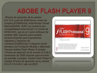 9Fecha de aparición de la versión
9.0.15.0: junio de 2006.Nuevo motor de
scripting ECMAScript, ActionScript Virtual
MachineAVM2. AVM1 se conserva por
compatibilidad.ActionScript 3 a través de
AVM2.E4X, que es un nuevo enfoque de
análisis XML.Soporte para sockets
binarios.Soporte para expresiones
regulares y espacios de
nombres.ECMAScript 4 máquina virtual
donada a la Fundación Mozilla y elllamado
Tamarin.Adobe Flash Player 9 Update
1Fecha de aparición de la versión 9.0.28.0:
noviembre de 2006.Soporte para el modo
de pantalla completa .Adobe Flash Player 9
Update 2Fecha de aparición de la versión
9.0.47.0 9.0.48.0: julio de 2007.
 