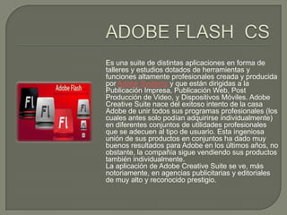 Es una suite de distintas aplicaciones en forma de
talleres y estudios dotados de herramientas y
funciones altamente profesionales creada y producida
por Adobe Systems y que están dirigidas a la
Publicación Impresa, Publicación Web, Post
Producción de Video, y Dispositivos Móviles. Adobe
Creative Suite nace del exitoso intento de la casa
Adobe de unir todos sus programas profesionales (los
cuales antes solo podían adquirirse individualmente)
en diferentes conjuntos de utilidades profesionales
que se adecuen al tipo de usuario. Esta ingeniosa
unión de sus productos en conjuntos ha dado muy
buenos resultados para Adobe en los últimos años, no
obstante, la compañía sigue vendiendo sus productos
también individualmente.
La aplicación de Adobe Creative Suite se ve, más
notoriamente, en agencias publicitarias y editoriales
de muy alto y reconocido prestigio.
 