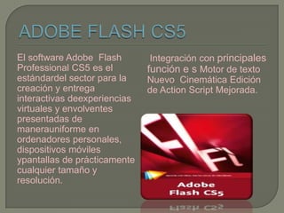 El software Adobe Flash        Integración con principales
Professional CS5 es el        función e s Motor de texto
estándardel sector para la    Nuevo Cinemática Edición
creación y entrega            de Action Script Mejorada.
interactivas deexperiencias
virtuales y envolventes
presentadas de
manerauniforme en
ordenadores personales,
dispositivos móviles
ypantallas de prácticamente
cualquier tamaño y
resolución.
 