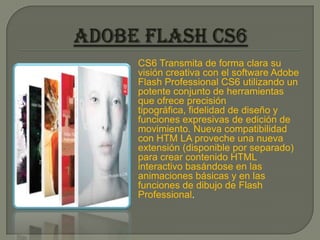 CS6 Transmita de forma clara su
visión creativa con el software Adobe
Flash Professional CS6 utilizando un
potente conjunto de herramientas
que ofrece precisión
tipográfica, fidelidad de diseño y
funciones expresivas de edición de
movimiento. Nueva compatibilidad
con HTM LA proveche una nueva
extensión (disponible por separado)
para crear contenido HTML
interactivo basándose en las
animaciones básicas y en las
funciones de dibujo de Flash
Professional.
 