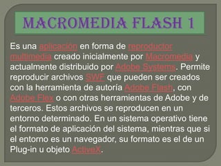 Macromedia Flash 1
Es una aplicación en forma de reproductor
multimedia creado inicialmente por Macromedia y
actualmente distribuido por Adobe Systems. Permite
reproducir archivos SWF que pueden ser creados
con la herramienta de autoría Adobe Flash, con
Adobe Flex o con otras herramientas de Adobe y de
terceros. Estos archivos se reproducen en un
entorno determinado. En un sistema operativo tiene
el formato de aplicación del sistema, mientras que si
el entorno es un navegador, su formato es el de un
Plug-in u objeto ActiveX.
 