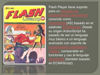 Flash Player tiene soporte
para un lenguaje de
programación interpretado
conocido como
ActionScript(AS) basado en el
estándar ECMAScript. Desde
su origen ActionScript ha
pasado de ser un lenguaje
muy básico a un lenguaje
avanzado con soporte de
programación orientada a
objetos, comparable en
funciones y uso al lenguaje
JavaScript (también basado
en ECMAScript).
 