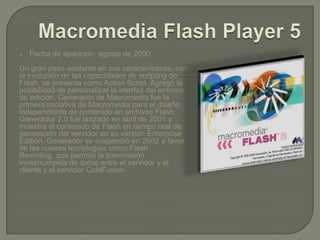    Fecha de aparición: agosto de 2000.
Un gran paso adelante en sus características, con
la evolución de las capacidades de scripting de
Flash, se presenta como Action Script. Agregó la
posibilidad de personalizar la interfaz del entorno
de edición. Generador de Macromedia fue la
primera iniciativa de Macromedia para el diseño
independiente de contenido en archivos Flash.
Generador 2.0 fue lanzado en abril de 2001 y
muestra el contenido de Flash en tiempo real de
generación del servidor en su versión Enterprise
Edition. Generador se suspendió en 2002 a favor
de las nuevas tecnologías como Flash
Remoting, que permite la transmisión
ininterrumpida de datos entre el servidor y el
cliente y el servidor ColdFusion.
 