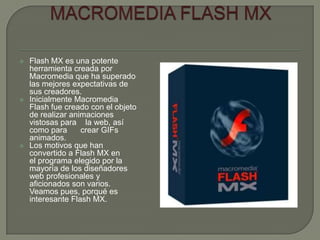    Flash MX es una potente
    herramienta creada por
    Macromedia que ha superado
    las mejores expectativas de
    sus creadores.
   Inicialmente Macromedia
    Flash fue creado con el objeto
    de realizar animaciones
    vistosas para la web, así
    como para      crear GIFs
    animados.
   Los motivos que han
    convertido a Flash MX en
    el programa elegido por la
    mayoría de los diseñadores
    web profesionales y
    aficionados son varios.
    Veamos pues, porqué es
    interesante Flash MX.
 
