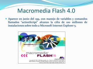 Macromedia Flash 4.0
 Aparece en junio del 199, con manejo de variables y comandos
  llamados “actionScript” alcanzo la cifra de 100 millones de
  instalaciones sobre todo a Microsoft Internet Explorer 5.
 