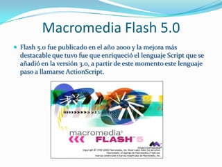 Macromedia Flash 5.0
 Flash 5.0 fue publicado en el año 2000 y la mejora más
  destacable que tuvo fue que enriqueció el lenguaje Script que se
  añadió en la versión 3.0, a partir de este momento este lenguaje
  paso a llamarse ActionScript.
 