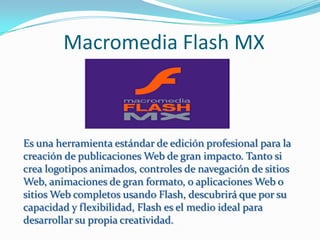 Macromedia Flash MX



Es una herramienta estándar de edición profesional para la
creación de publicaciones Web de gran impacto. Tanto si
crea logotipos animados, controles de navegación de sitios
Web, animaciones de gran formato, o aplicaciones Web o
sitios Web completos usando Flash, descubrirá que por su
capacidad y flexibilidad, Flash es el medio ideal para
desarrollar su propia creatividad.
 