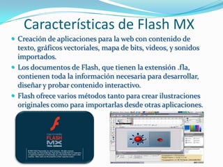 Características de Flash MX
 Creación de aplicaciones para la web con contenido de
  texto, gráficos vectoriales, mapa de bits, videos, y sonidos
  importados.
 Los documentos de Flash, que tienen la extensión .fla,
  contienen toda la información necesaria para desarrollar,
  diseñar y probar contenido interactivo.
 Flash ofrece varios métodos tanto para crear ilustraciones
  originales como para importarlas desde otras aplicaciones.
 
