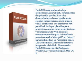 Flash MX 2004 también incluye
Elementos MX para Flash, componentes
de aplicación que facilitan a los
desarrolladores el crear rápidamente
grandes experiencias con una imagen
visual consistente. Los Elementos MX
para Flash incluyen plantillas para
proyectos comunes como presentaciones
y anuncios para la Web, así como
componentes útiles para la interfaz de
usuario como los “data grid”, un “player”
para multimedia y un “accordion pane”.
Los Elementos MX tienen la distintiva
imagen visual de Halo. Macromedia
Flash MX 2004 está diseñado para
Windows XP y construido para Mac OS
X.
 
