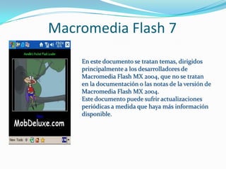 Macromedia Flash 7
    En este documento se tratan temas, dirigidos
    principalmente a los desarrolladores de
    Macromedia Flash MX 2004, que no se tratan
    en la documentación o las notas de la versión de
    Macromedia Flash MX 2004.
    Este documento puede sufrir actualizaciones
    periódicas a medida que haya más información
    disponible.
 