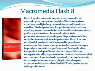Macromedia Flash 8
 Flash 8 es el entorno de autoría más avanzado del
 mercado para la creación de sitios Web interactivos,
 experiencias digitales y contenidos para dispositivos
 móviles. Flash 8 permite a los profesionales creativos
 diseñar y crear contenido interactivo dinámico con vídeo,
 gráficos y animación obteniendo sitios Web,
 presentaciones o contenido para dispositivos móviles
 verdaderamente únicos e impactantes. Flash 8 es una
 versión del producto de Macromedia que ofrece
 numerosas funciones nuevas, entre las que se incluyen
 impresionantes efectos gráficos, codificador de vídeo
 integrado e independiente que es compatible con
 transparencia alfa, representación de texto de alta calidad
 con un control avanzado de suavizado, herramientas de
 texto mejoradas y un nuevo plug-in de vídeo para
 exportar archivos de vídeo Flash (FLV) de productos de
 vídeo profesional.
 