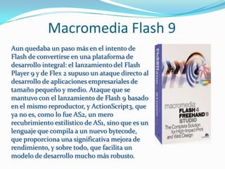 Macromedia Flash 9
Aun quedaba un paso más en el intento de
Flash de convertirse en una plataforma de
desarrollo integral: el lanzamiento del Flash
Player 9 y de Flex 2 supuso un ataque directo al
desarrollo de aplicaciones empresariales de
tamaño pequeño y medio. Ataque que se
mantuvo con el lanzamiento de Flash 9 basado
en el mismo reproductor, y ActionScript3, que
ya no es, como lo fue AS2, un mero
recubrimiento estilístico de AS1, sino que es un
lenguaje que compila a un nuevo bytecode,
que proporciona una significativa mejora de
rendimiento, y sobre todo, que facilita un
modelo de desarrollo mucho más robusto.
 