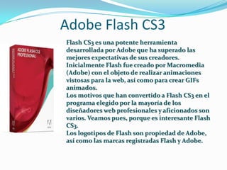 Adobe Flash CS3
Flash CS3 es una potente herramienta
desarrollada por Adobe que ha superado las
mejores expectativas de sus creadores.
Inicialmente Flash fue creado por Macromedia
(Adobe) con el objeto de realizar animaciones
vistosas para la web, así como para crear GIFs
animados.
Los motivos que han convertido a Flash CS3 en el
programa elegido por la mayoría de los
diseñadores web profesionales y aficionados son
varios. Veamos pues, porque es interesante Flash
CS3.
Los logotipos de Flash son propiedad de Adobe,
así como las marcas registradas Flash y Adobe.
 
