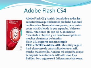 Adobe Flash CS4
Adobe Flash CS4 ha sido desvelado y todas las
características que habíamos predicho han sido
confirmadas. No muchas sorpresas, pero varias
cosas más fáciles de lo que esperaba. Video en
H264, rotaciones 3D con eje Z, animación
"orientada a objetos" y un cambio completo de
muchos elementos de interfaz.
Flash CS4 exporta con un simple
CTRL+ENTER a Adobe AIR. Muy útil y seguro
hará el proceso de crear aplicaciones en AIR
mucho más sencillo. Aunque mi sospecha es que
la mayoría de autores de AIR sólo usan Flex
Builder. Pero seguro será útil para muchas cosas.
 