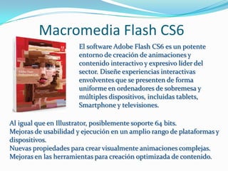 Macromedia Flash CS6
                      El software Adobe Flash CS6 es un potente
                      entorno de creación de animaciones y
                      contenido interactivo y expresivo líder del
                      sector. Diseñe experiencias interactivas
                      envolventes que se presenten de forma
                      uniforme en ordenadores de sobremesa y
                      múltiples dispositivos, incluidas tablets,
                      Smartphone y televisiones.

Al igual que en Illustrator, posiblemente soporte 64 bits.
Mejoras de usabilidad y ejecución en un amplio rango de plataformas y
dispositivos.
Nuevas propiedades para crear visualmente animaciones complejas.
Mejoras en las herramientas para creación optimizada de contenido.
 
