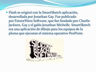  Flash se originó con la SmartSketch aplicación,
 desarrollada por Jonathan Gay. Fue publicado
 por FutureWave Software, que fue fundado por Charlie
 Jackson, Gay y el galés Jonathan Michelle. SmartSketch
 era una aplicación de dibujo para los equipos de la
 pluma que ejecutan el sistema operativo PenPoint.
 