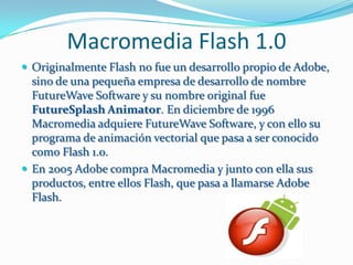 Macromedia Flash 1.0
 Originalmente Flash no fue un desarrollo propio de Adobe,
  sino de una pequeña empresa de desarrollo de nombre
  FutureWave Software y su nombre original fue
  FutureSplash Animator. En diciembre de 1996
  Macromedia adquiere FutureWave Software, y con ello su
  programa de animación vectorial que pasa a ser conocido
  como Flash 1.0.
 En 2005 Adobe compra Macromedia y junto con ella sus
  productos, entre ellos Flash, que pasa a llamarse Adobe
  Flash.
 