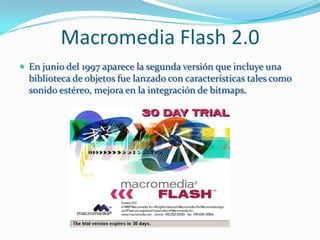 Macromedia Flash 2.0
 En junio del 1997 aparece la segunda versión que incluye una
  biblioteca de objetos fue lanzado con características tales como
  sonido estéreo, mejora en la integración de bitmaps.
 