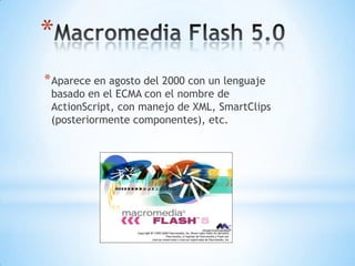 *
* Aparece en agosto del 2000 con un lenguaje
 basado en el ECMA con el nombre de
 ActionScript, con manejo de XML, SmartClips
 (posteriormente componentes), etc.
 