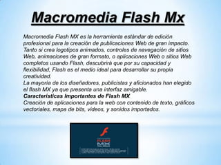 Macromedia Flash Mx
Macromedia Flash MX es la herramienta estándar de edición
profesional para la creación de publicaciones Web de gran impacto.
Tanto si crea logotipos animados, controles de navegación de sitios
Web, animaciones de gran formato, o aplicaciones Web o sitios Web
completos usando Flash, descubrirá que por su capacidad y
flexibilidad, Flash es el medio ideal para desarrollar su propia
creatividad.
La mayoría de los diseñadores, publicistas y aficionados han elegido
el flash MX ya que presenta una interfaz amigable.
Características Importantes de Flash MX
Creación de aplicaciones para la web con contenido de texto, gráficos
vectoriales, mapa de bits, videos, y sonidos importados.
 