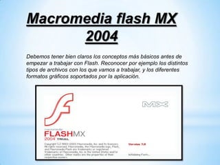 Macromedia flash MX
      2004
Debemos tener bien claros los conceptos más básicos antes de
empezar a trabajar con Flash. Reconocer por ejemplo los distintos
tipos de archivos con los que vamos a trabajar, y los diferentes
formatos gráficos soportados por la aplicación.
 