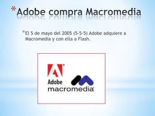 *
    * El 5 de mayo del 2005 (5-5-5) Adobe adquiere a
     Macromedia y con ella a Flash.
 