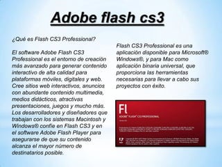 Adobe flash cs3
¿Qué es Flash CS3 Professional?
                                         Flash CS3 Professional es una
El software Adobe Flash CS3              aplicación disponible para Microsoft®
Professional es el entorno de creación   Windows®, y para Mac como
más avanzado para generar contenido      aplicación binaria universal, que
interactivo de alta calidad para         proporciona las herramientas
plataformas móviles, digitales y web.    necesarias para llevar a cabo sus
Cree sitios web interactivos, anuncios   proyectos con éxito.
con abundante contenido multimedia,
medios didácticos, atractivas
presentaciones, juegos y mucho más.
Los desarrolladores y diseñadores que
trabajan con los sistemas Macintosh y
Windows® confíe en Flash CS3 y en
el software Adobe Flash Player para
asegurarse de que su contenido
alcanza el mayor número de
destinatarios posible.
 