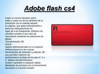 Adobe flash cs4
Logre un control absoluto sobre
todos y cada uno de los atributos de la
animación con el método basado
en objetos, que aplica directamente a
éstos las interpolaciones en
lugar de a los fotogramas. Efectúe con
sencillez cambios a las rutas de
movimiento mediante los selectores de
Bézier.
Transformación 3D
Anime
objetos bidimensionales en un espacio
tridimensional con las nuevas
herramientas de traslación y rotación 3D,
que permiten elaborar las
animaciones a lo largo de los ejes X, Y y
Z. Aplique transformaciones
locales o globales a cualquier objeto.
Modelado de procesos con la herramienta
decorativa y el pincel rociador
 